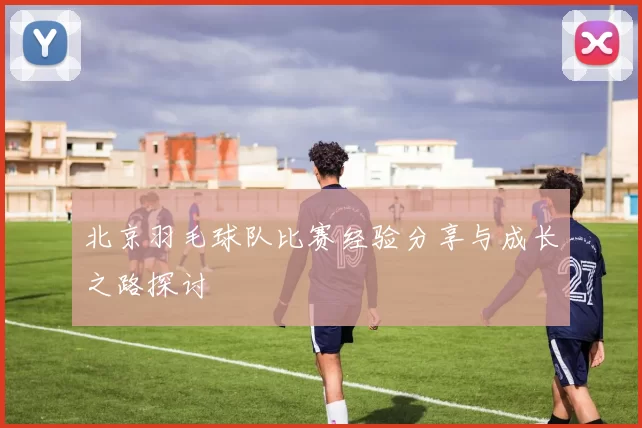 北京羽毛球队比赛经验分享与成长之路探讨