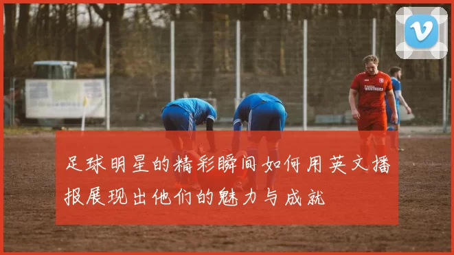 足球明星的精彩瞬间如何用英文播报展现出他们的魅力与成就
