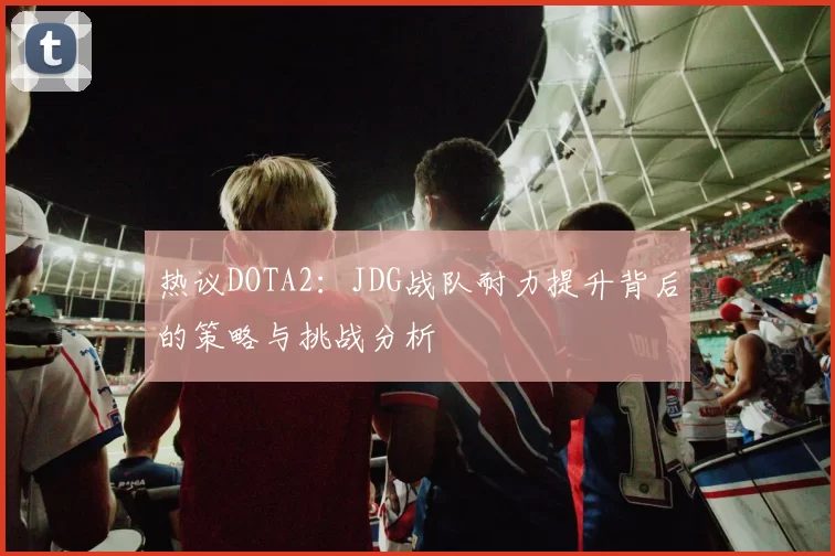 热议DOTA2：JDG战队耐力提升背后的策略与挑战分析