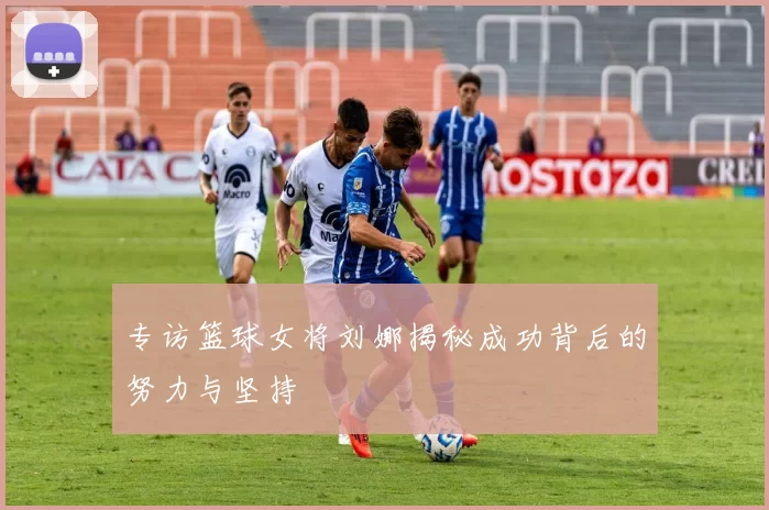 专访篮球女将刘娜揭秘成功背后的努力与坚持