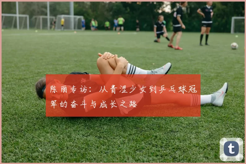 陈丽专访：从青涩少女到乒乓球冠军的奋斗与成长之路