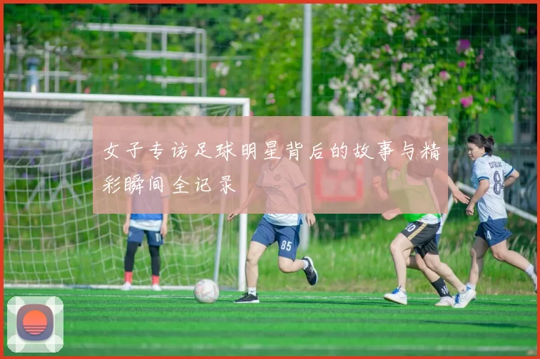女子专访足球明星背后的故事与精彩瞬间全记录