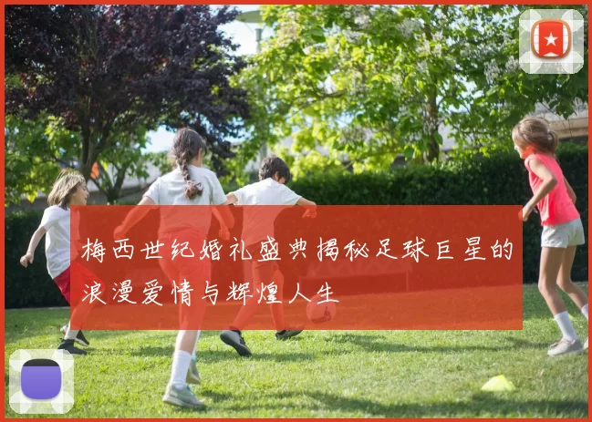 梅西世纪婚礼盛典揭秘足球巨星的浪漫爱情与辉煌人生