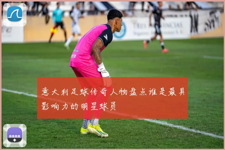 意大利足球传奇人物盘点谁是最具影响力的明星球员