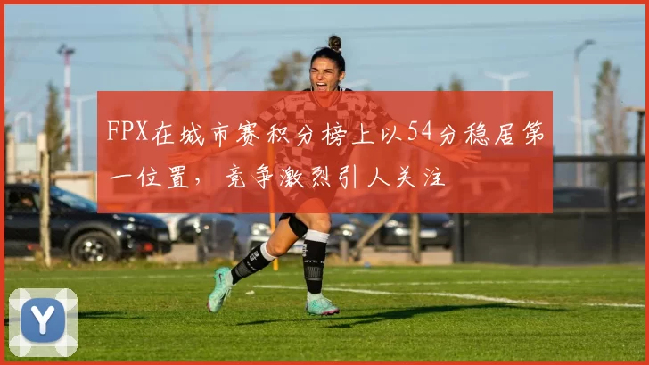 FPX在城市赛积分榜上以54分稳居第一位置，竞争激烈引人关注