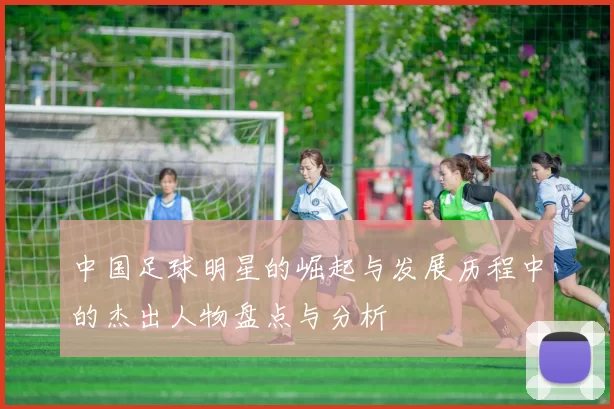 中国足球明星的崛起与发展历程中的杰出人物盘点与分析