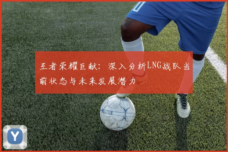 王者荣耀巨献：深入分析LNG战队当前状态与未来发展潜力