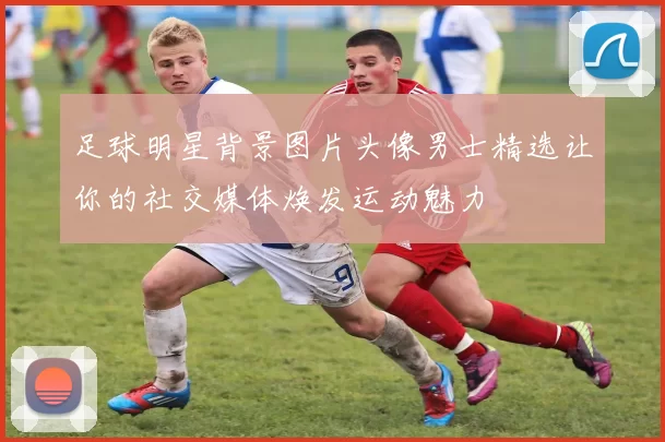 足球明星背景图片头像男士精选让你的社交媒体焕发运动魅力