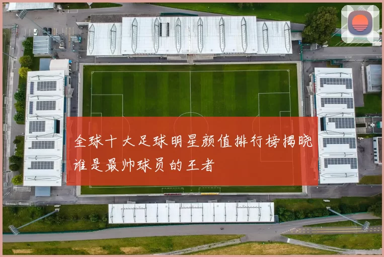 全球十大足球明星颜值排行榜揭晓谁是最帅球员的王者