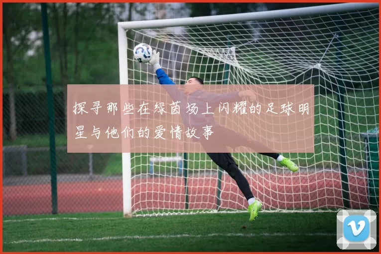 探寻那些在绿茵场上闪耀的足球明星与他们的爱情故事