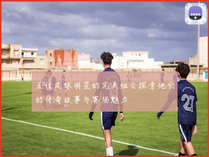 五位足球明星的完美组合探索他们的传奇故事与赛场魅力