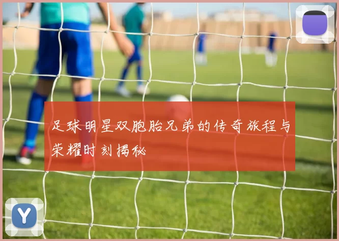 足球明星双胞胎兄弟的传奇旅程与荣耀时刻揭秘