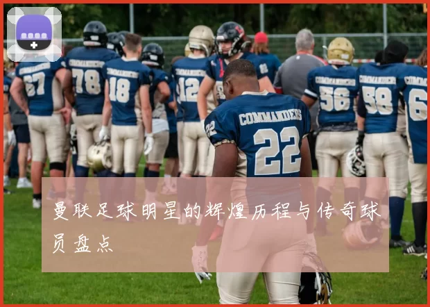 曼联足球明星的辉煌历程与传奇球员盘点