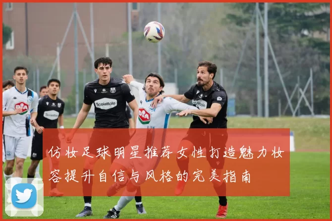 仿妆足球明星推荐女性打造魅力妆容提升自信与风格的完美指南