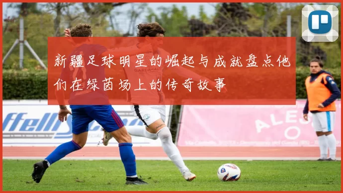 新疆足球明星的崛起与成就盘点他们在绿茵场上的传奇故事