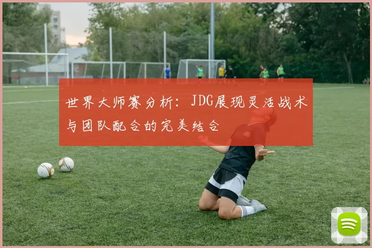 世界大师赛分析：JDG展现灵活战术与团队配合的完美结合