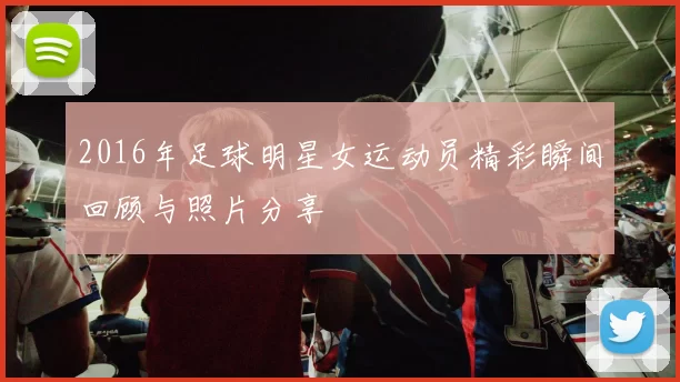 2016年足球明星女运动员精彩瞬间回顾与照片分享