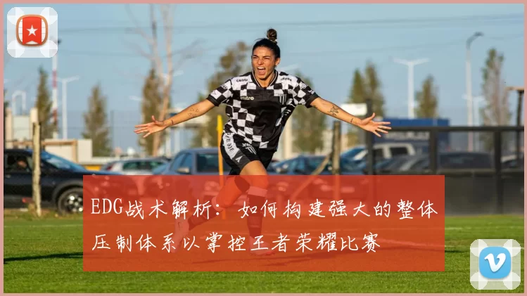 EDG战术解析：如何构建强大的整体压制体系以掌控王者荣耀比赛