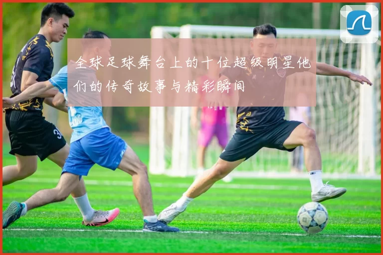 全球足球舞台上的十位超级明星他们的传奇故事与精彩瞬间