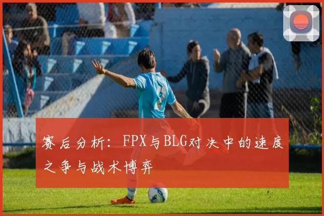 赛后分析：FPX与BLG对决中的速度之争与战术博弈