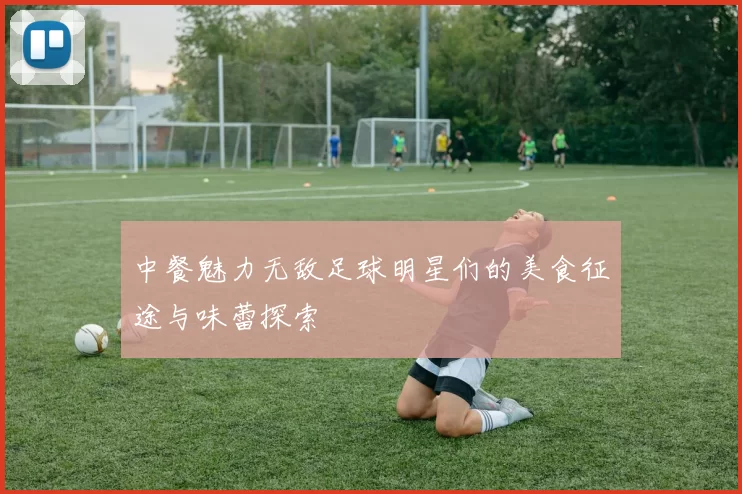 中餐魅力无敌足球明星们的美食征途与味蕾探索