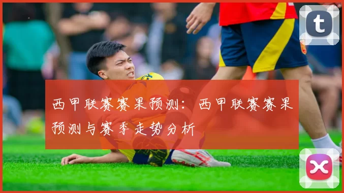 西甲联赛赛果预测：西甲联赛赛果预测与赛季走势分析