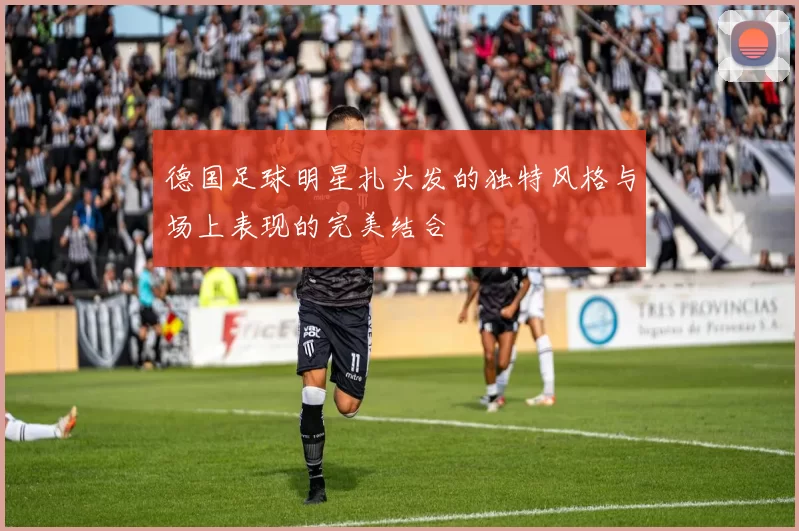 德国足球明星扎头发的独特风格与场上表现的完美结合