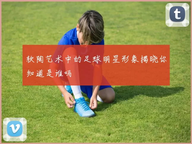 软陶艺术中的足球明星形象揭晓你知道是谁吗