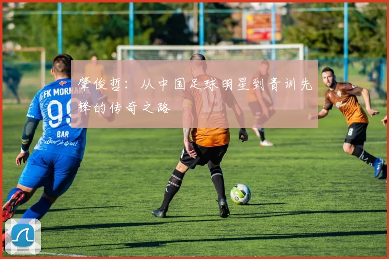 肇俊哲：从中国足球明星到青训先锋的传奇之路