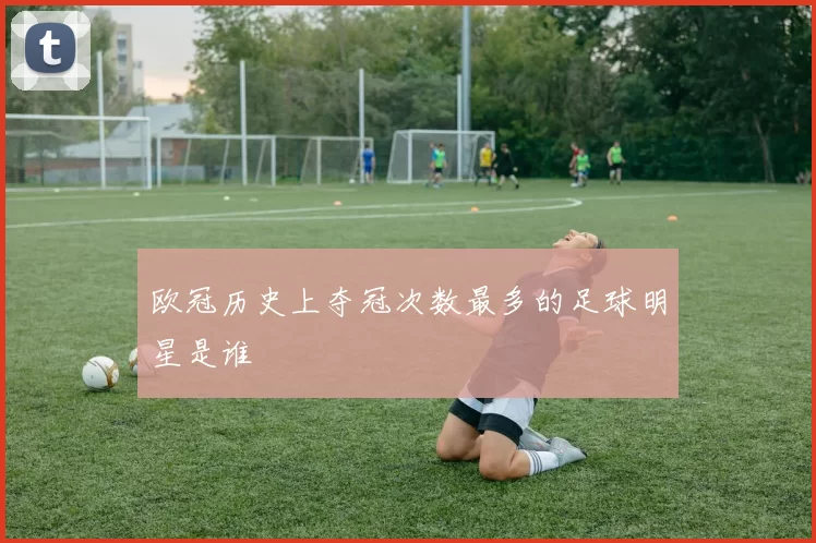 欧冠历史上夺冠次数最多的足球明星是谁