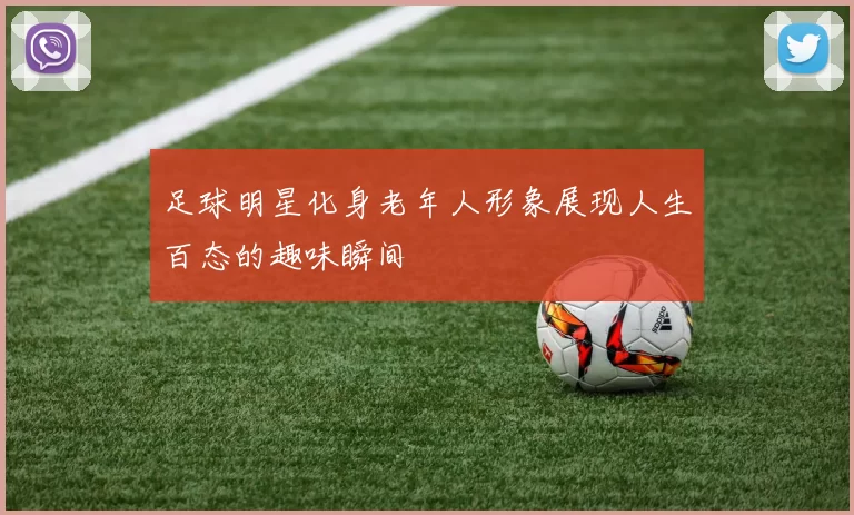 足球明星化身老年人形象展现人生百态的趣味瞬间
