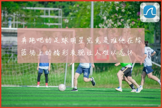 奔跑吧的足球明星究竟是谁他在绿茵场上的精彩表现让人难以忘怀