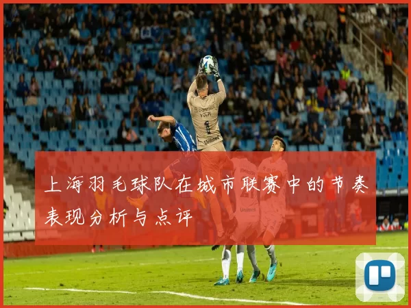 上海羽毛球队在城市联赛中的节奏表现分析与点评