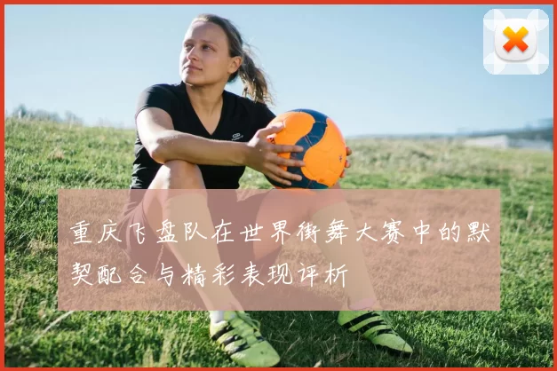 重庆飞盘队在世界街舞大赛中的默契配合与精彩表现评析