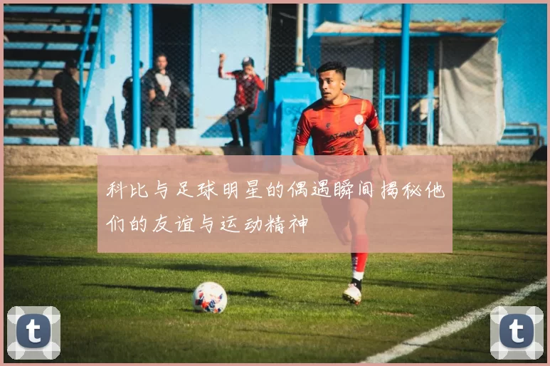 科比与足球明星的偶遇瞬间揭秘他们的友谊与运动精神