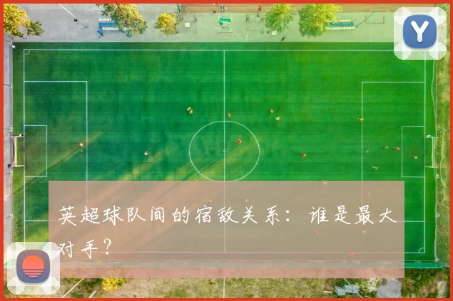 英超球队间的宿敌关系：谁是最大对手？