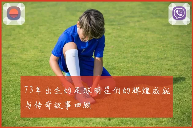 73年出生的足球明星们的辉煌成就与传奇故事回顾