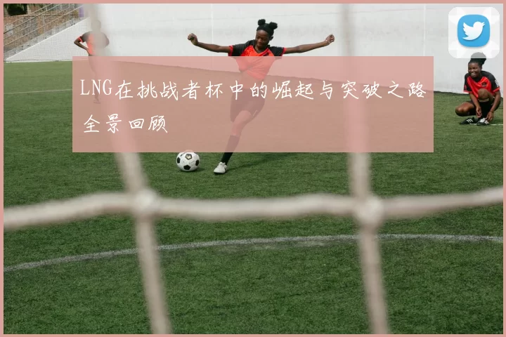 LNG在挑战者杯中的崛起与突破之路全景回顾