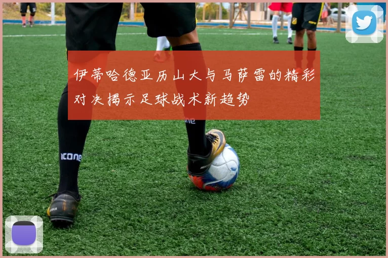 伊蒂哈德亚历山大与马萨雷的精彩对决揭示足球战术新趋势