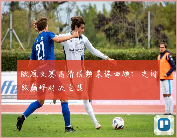 欧冠决赛高清视频录像回顾：史诗级巅峰对决合集