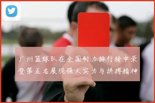 广州篮球队在全国耐力排行榜中荣登第五名展现强大实力与拼搏精神