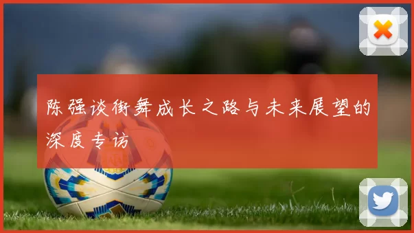 陈强谈街舞成长之路与未来展望的深度专访