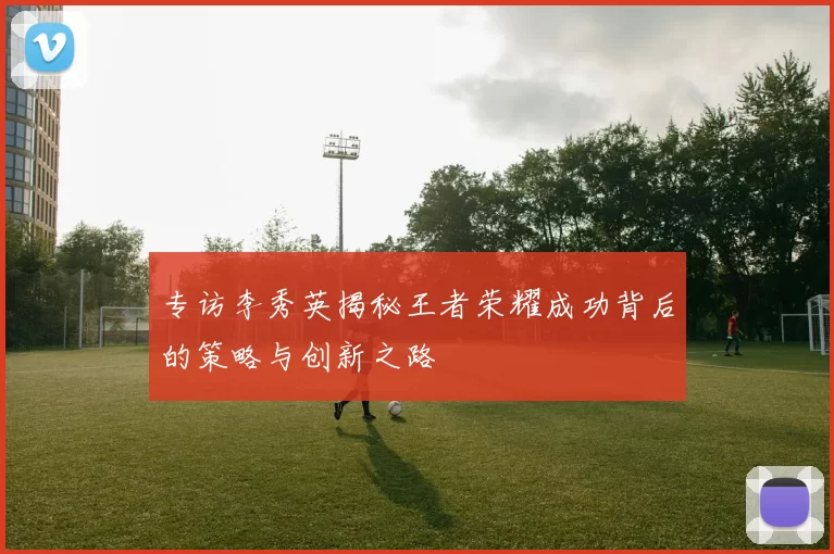 专访李秀英揭秘王者荣耀成功背后的策略与创新之路