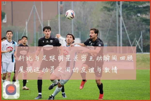 科比与足球明星亲密互动瞬间回顾展现运动员之间的友谊与激情