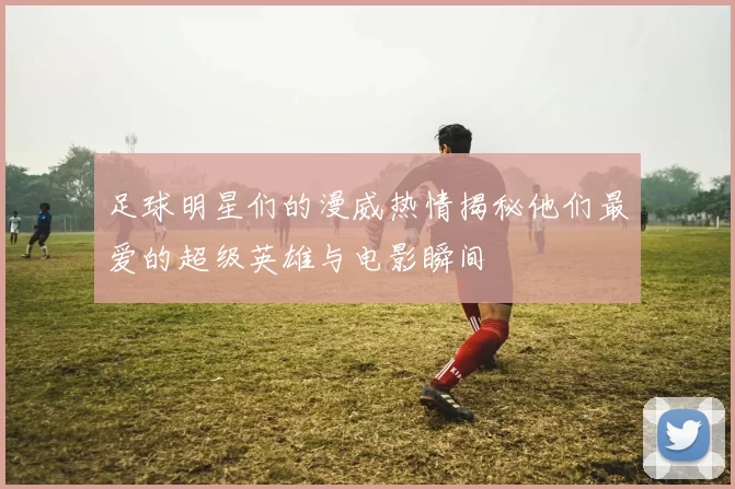 足球明星们的漫威热情揭秘他们最爱的超级英雄与电影瞬间