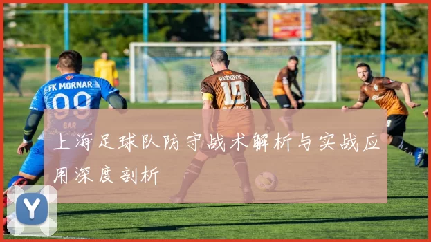 上海足球队防守战术解析与实战应用深度剖析