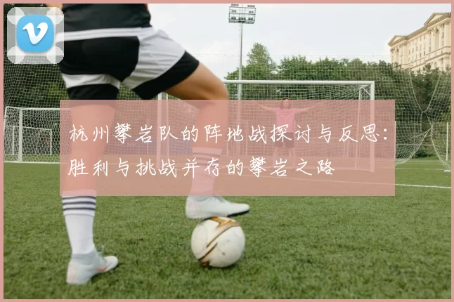 杭州攀岩队的阵地战探讨与反思：胜利与挑战并存的攀岩之路