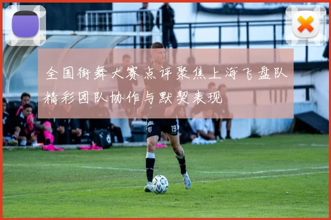 全国街舞大赛点评聚焦上海飞盘队精彩团队协作与默契表现