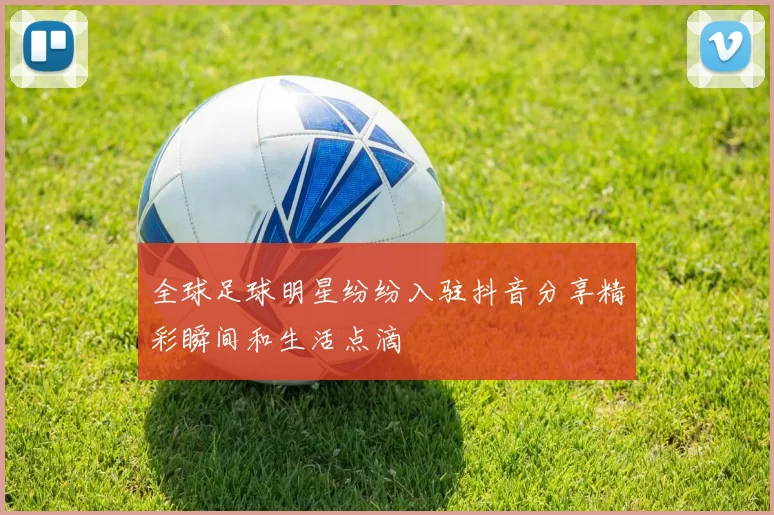 全球足球明星纷纷入驻抖音分享精彩瞬间和生活点滴