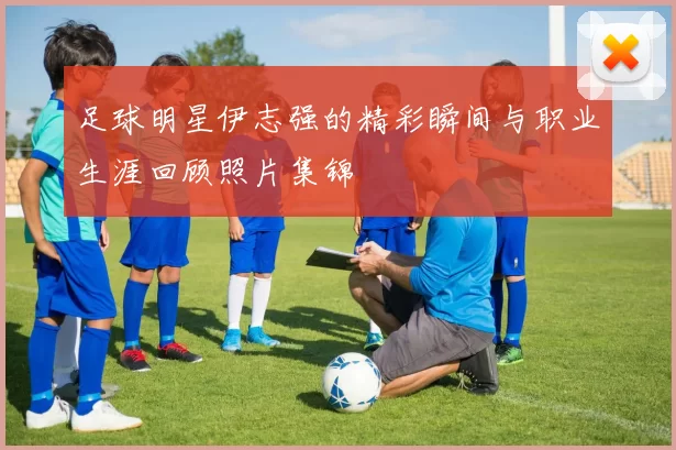 足球明星伊志强的精彩瞬间与职业生涯回顾照片集锦